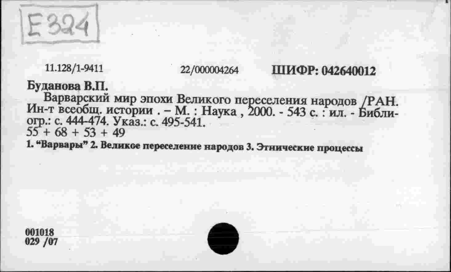 ﻿11.128/1-9411	22/000004264 ШИФР: 042640012
Буданова В.П.
Варварский мир эпохи Великого переселения народов /РАН. Ин-т всеобщ, истории . - М. : Наука , 2000. - 543 с. : ил. - Библи-огр.: с. 444-474. Указ.: с. 495-541.
55 + 68 + 53 + 49
1. “Варвары” 2. Великое переселение народов 3. Этнические процессы
001018 029/07